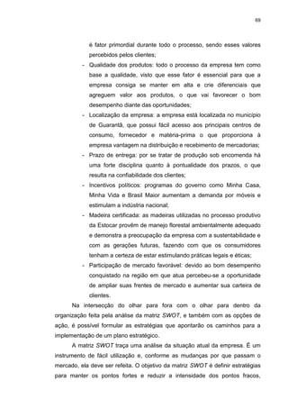69
é fator primordial durante todo o processo, sendo esses valores
percebidos pelos clientes;
- Qualidade dos produtos: todo o processo da empresa tem como
base a qualidade, visto que esse fator é essencial para que a
empresa consiga se manter em alta e crie diferenciais que
agreguem valor aos produtos, o que vai favorecer o bom
desempenho diante das oportunidades;
- Localização da empresa: a empresa está localizada no município
de Guarantã, que possui fácil acesso aos principais centros de
consumo, fornecedor e matéria-prima o que proporciona à
empresa vantagem na distribuição e recebimento de mercadorias;
- Prazo de entrega: por se tratar de produção sob encomenda há
uma forte disciplina quanto à pontualidade dos prazos, o que
resulta na confiabilidade dos clientes;
- Incentivos políticos: programas do governo como Minha Casa,
Minha Vida e Brasil Maior aumentam a demanda por móveis e
estimulam a indústria nacional;
- Madeira certificada: as madeiras utilizadas no processo produtivo
da Estocar provêm de manejo florestal ambientalmente adequado
e demonstra a preocupação da empresa com a sustentabilidade e
com as gerações futuras, fazendo com que os consumidores
tenham a certeza de estar estimulando práticas legais e éticas;
- Participação de mercado favorável: devido ao bom desempenho
conquistado na região em que atua percebeu-se a oportunidade
de ampliar suas frentes de mercado e aumentar sua carteira de
clientes.
Na intersecção do olhar para fora com o olhar para dentro da
organização feita pela análise da matriz SWOT, e também com as opções de
ação, é possível formular as estratégias que apontarão os caminhos para a
implementação de um plano estratégico.
A matriz SWOT traça uma análise da situação atual da empresa. É um
instrumento de fácil utilização e, conforme as mudanças por que passam o
mercado, ela deve ser refeita. O objetivo da matriz SWOT é definir estratégias
para manter os pontos fortes e reduzir a intensidade dos pontos fracos,
 