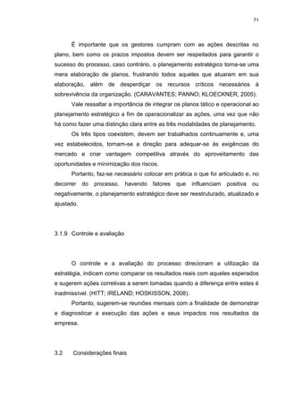 71
É importante que os gestores cumpram com as ações descritas no
plano, bem como os prazos impostos devem ser respeitados para garantir o
sucesso do processo, caso contrário, o planejamento estratégico torna-se uma
mera elaboração de planos, frustrando todos aqueles que atuaram em sua
elaboração, além de desperdiçar os recursos críticos necessários à
sobrevivência da organização. (CARAVANTES; PANNO; KLOECKNER, 2005).
Vale ressaltar a importância de integrar os planos tático e operacional ao
planejamento estratégico a fim de operacionalizar as ações, uma vez que não
há como fazer uma distinção clara entre as três modalidades de planejamento.
Os três tipos coexistem, devem ser trabalhados continuamente e, uma
vez estabelecidos, tornam-se a direção para adequar-se às exigências do
mercado e criar vantagem competitiva através do aproveitamento das
oportunidades e minimização dos riscos.
Portanto, faz-se necessário colocar em prática o que foi articulado e, no
decorrer do processo, havendo fatores que influenciam positiva ou
negativamente, o planejamento estratégico deve ser reestruturado, atualizado e
ajustado.
3.1.9 Controle e avaliação
O controle e a avaliação do processo direcionam a utilização da
estratégia, indicam como comparar os resultados reais com aqueles esperados
e sugerem ações corretivas a serem tomadas quando a diferença entre estes é
inadmissível. (HITT; IRELAND; HOSKISSON, 2008).
Portanto, sugerem-se reuniões mensais com a finalidade de demonstrar
e diagnosticar a execução das ações e seus impactos nos resultados da
empresa.
3.2 Considerações finais
 