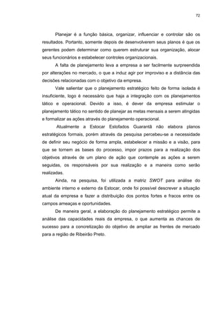 72
Planejar é a função básica, organizar, influenciar e controlar são os
resultados. Portanto, somente depois de desenvolverem seus planos é que os
gerentes podem determinar como querem estruturar sua organização, alocar
seus funcionários e estabelecer controles organizacionais.
A falta de planejamento leva a empresa a ser facilmente surpreendida
por alterações no mercado, o que a induz agir por improviso e a distância das
decisões relacionadas com o objetivo da empresa.
Vale salientar que o planejamento estratégico feito de forma isolada é
insuficiente, logo é necessário que haja a integração com os planejamentos
tático e operacional. Devido a isso, é dever da empresa estimular o
planejamento tático no sentido de planejar as metas mensais a serem atingidas
e formalizar as ações através do planejamento operacional.
Atualmente a Estocar Estofados Guarantã não elabora planos
estratégicos formais, porém através da pesquisa percebeu-se a necessidade
de definir seu negócio de forma ampla, estabelecer a missão e a visão, para
que se tornem as bases do processo, impor prazos para a realização dos
objetivos através de um plano de ação que contemple as ações a serem
seguidas, os responsáveis por sua realização e a maneira como serão
realizadas.
Ainda, na pesquisa, foi utilizada a matriz SWOT para análise do
ambiente interno e externo da Estocar, onde foi possível descrever a situação
atual da empresa e fazer a distribuição dos pontos fortes e fracos entre os
campos ameaças e oportunidades.
De maneira geral, a elaboração do planejamento estratégico permite a
análise das capacidades reais da empresa, o que aumenta as chances de
sucesso para a concretização do objetivo de ampliar as frentes de mercado
para a região de Ribeirão Preto.
 