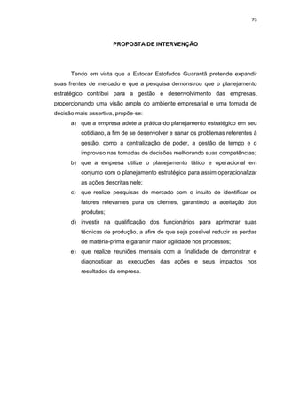 73
PROPOSTA DE INTERVENÇÃO
Tendo em vista que a Estocar Estofados Guarantã pretende expandir
suas frentes de mercado e que a pesquisa demonstrou que o planejamento
estratégico contribui para a gestão e desenvolvimento das empresas,
proporcionando uma visão ampla do ambiente empresarial e uma tomada de
decisão mais assertiva, propõe-se:
a) que a empresa adote a prática do planejamento estratégico em seu
cotidiano, a fim de se desenvolver e sanar os problemas referentes à
gestão, como a centralização de poder, a gestão de tempo e o
improviso nas tomadas de decisões melhorando suas competências;
b) que a empresa utilize o planejamento tático e operacional em
conjunto com o planejamento estratégico para assim operacionalizar
as ações descritas nele;
c) que realize pesquisas de mercado com o intuito de identificar os
fatores relevantes para os clientes, garantindo a aceitação dos
produtos;
d) investir na qualificação dos funcionários para aprimorar suas
técnicas de produção, a afim de que seja possível reduzir as perdas
de matéria-prima e garantir maior agilidade nos processos;
e) que realize reuniões mensais com a finalidade de demonstrar e
diagnosticar as execuções das ações e seus impactos nos
resultados da empresa.
 