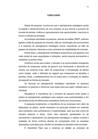 74
CONCLUSÃO
Diante da pesquisa, concluiu-se que o planejamento estratégico auxilia
na gestão e desenvolvimento de uma empresa, já que otimiza o processo de
tomada de decisão, melhora o aproveitamento das oportunidades, maximiza os
lucros e antecipa as ameaças.
As ameaças apontadas na pesquisa, através da análise SWOT, estavam
ligadas à falta de pesquisa de mercado, falta de monitoração dos concorrentes
e à ausência de planejamento estratégico formal, impactando na falta de
preparo da empresa, deixando-a mais vulnerável às instabilidades do mercado.
Diante disso, o planejamento estratégico proporcionou aos gestores uma
visão ampla de suas capacidades e limitações, sendo possível acompanhar e
capitalizar os pontos fortes.
Contribuiu ainda para avaliar o mercado e as oportunidades emergentes
advindas de programas sociais do governo que favorecerão a demanda por
móveis nos próximos anos, além de proporcionar a formalização de fatores
como missão, visão e definição do negócio que embasaram as decisões e
permitiu, ainda, o estabelecimento de um prazo para a conclusão do objetivo
de expandir as frentes de mercado.
As técnicas do planejamento estratégico apontadas na pesquisa
auxiliaram os gestores a direcionar suas ações para que sejam voltadas para o
resultado.
Ressalta-se a importância de a empresa de pequeno porte adotar a
prática do planejamento estratégico para explorar suas particularidades a fim
de transformá-las em diferenciais competitivos frente aos concorrentes.
A pesquisa fundamentou a importância de as empresas irem além da
elaboração de planos, sendo necessário se preocupar também em estender
seus processos mais participativos à implementação, para que esta ocorra de
maneira eficiente e eficaz. Outro fator relevante apresentado foi de
acompanhar o desempenho do planejamento estratégico e realizar controle e
avaliação de forma contínua através da comparação entre as situações
alcançadas e previstas para, resultar em tomadas de decisões mais concretas.
É importante frisar que a empresa se adapte ao processo do
 