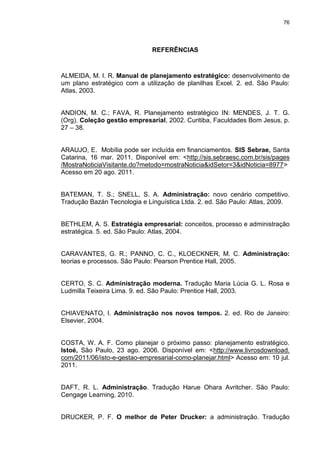 76
REFERÊNCIAS
ALMEIDA, M. I. R. Manual de planejamento estratégico: desenvolvimento de
um plano estratégico com a utilização de planilhas Excel. 2. ed. São Paulo:
Atlas, 2003.
ANDION, M. C.; FAVA, R. Planejamento estratégico IN: MENDES, J. T. G.
(Org). Coleção gestão empresarial, 2002. Curitiba, Faculdades Bom Jesus, p.
27 – 38.
ARAUJO, E. Mobília pode ser incluída em financiamentos. SIS Sebrae, Santa
Catarina, 16 mar. 2011. Disponível em: <http://sis.sebraesc.com.br/sis/pages
/MostraNoticiaVisitante.do?metodo=mostraNoticia&idSetor=3&idNoticia=8977>
Acesso em 20 ago. 2011.
BATEMAN, T. S.; SNELL, S. A. Administração: novo cenário competitivo.
Tradução Bazán Tecnologia e Linguística Ltda. 2. ed. São Paulo: Atlas, 2009.
BETHLEM, A. S. Estratégia empresarial: conceitos, processo e administração
estratégica. 5. ed. São Paulo: Atlas, 2004.
CARAVANTES, G. R.; PANNO, C. C., KLOECKNER, M. C. Administração:
teorias e processos. São Paulo: Pearson Prentice Hall, 2005.
CERTO, S. C. Administração moderna. Tradução Maria Lúcia G. L. Rosa e
Ludmilla Teixeira Lima. 9. ed. São Paulo: Prentice Hall, 2003.
CHIAVENATO, I. Administração nos novos tempos. 2. ed. Rio de Janeiro:
Elsevier, 2004.
COSTA, W. A. F. Como planejar o próximo passo: planejamento estratégico.
Istoé, São Paulo, 23 ago. 2006. Disponível em: <http://www.livrosdownload.
com/2011/06/isto-e-gestao-empresarial-como-planejar.html> Acesso em: 10 jul.
2011.
DAFT, R. L. Administração. Tradução Harue Ohara Avritcher. São Paulo:
Cengage Learning, 2010.
DRUCKER, P. F. O melhor de Peter Drucker: a administração. Tradução
 