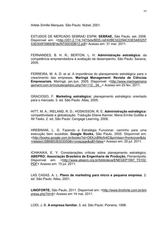 77
Arlete Simille Marques. São Paulo: Nobel, 2001.
ESTUDOS DE MERCADO SEBRAE/ ESPM. SEBRAE, São Paulo, set. 2008.
Disponível em: <http://201.2.114.147/bds/BDS.nsf/42BE322294C53E5483257
53E005F0969/$File/NT0003DB12.pdf> Acesso em: 31 mar. 2011.
FERNANDES, B. H. R.; BERTON, L. H. Administração estratégica: da
competência empreendedora à avaliação de desempenho. São Paulo: Saraiva,
2005.
FERREIRA, M. A. D. et al. A importância do planejamento estratégico para o
crescimento das empresas. Maringá Management: Revista de Ciências
Empresariais, Maringá, jan./jun. 2005. Disponível: <http://www.maringamana
gement.com.br/include/getdoc.php?id=112...34...> Acesso em 25 fev. 2011.
GRACIOSO, F. Marketing estratégico: planejamento estratégico orientado
para o mercado. 5. ed. São Paulo: Atlas, 2005.
HITT, M. A.; IRELAND, R. D.; HOSKISSON, R. E. Administração estratégica:
competitividade e globalização. Tradução Eliane Kanner, Maria Emília Guttilla e
All Tasks. 2. ed. São Paulo: Cengage Learning, 2008.
HREBINIAK, L. G. Fazendo a Estratégia Funcionar: caminho para uma
execução bem sucedida. Google Books, São Paulo, 2005. Disponível em:
<http://books.google.com.br/books?id=O8XJvBNofx4C&printsec=frontcover&dq
=related:ISBN8536303050#v=onepage&q&f=false> Acesso em: 20 jul. 2011.
ICHIKAWA, E. Y. Considerações críticas sobre planejamento estratégico.
ABEPRO: Associação Brasileira de Engenharia de Produção, Florianópolis.
Disponível em: <http://www.abepro.org.br/biblioteca/ENEGEP1997_T5102.
PDF> Acesso em: 15 jul. 2011.
LAS CASAS, A. L. Plano de marketing para micro e pequena empresa. 2.
ed. São Paulo: Atlas, 2001.
LINOFORTE, São Paulo, 2011. Disponível em: <http://www.linoforte.com.br/em
presa.php?id=6> Acesso em 14 mai. 2011.
LODI, J. B. A empresa familiar. 5. ed. São Paulo: Pioneira, 1998.
 