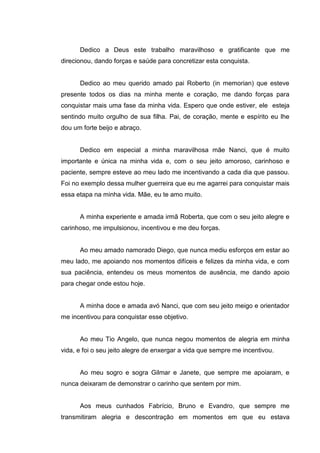 6
Dedico a Deus este trabalho maravilhoso e gratificante que me
direcionou, dando forças e saúde para concretizar esta conquista.
Dedico ao meu querido amado pai Roberto (in memorian) que esteve
presente todos os dias na minha mente e coração, me dando forças para
conquistar mais uma fase da minha vida. Espero que onde estiver, ele esteja
sentindo muito orgulho de sua filha. Pai, de coração, mente e espírito eu lhe
dou um forte beijo e abraço.
Dedico em especial a minha maravilhosa mãe Nanci, que é muito
importante e única na minha vida e, com o seu jeito amoroso, carinhoso e
paciente, sempre esteve ao meu lado me incentivando a cada dia que passou.
Foi no exemplo dessa mulher guerreira que eu me agarrei para conquistar mais
essa etapa na minha vida. Mãe, eu te amo muito.
A minha experiente e amada irmã Roberta, que com o seu jeito alegre e
carinhoso, me impulsionou, incentivou e me deu forças.
Ao meu amado namorado Diego, que nunca mediu esforços em estar ao
meu lado, me apoiando nos momentos difíceis e felizes da minha vida, e com
sua paciência, entendeu os meus momentos de ausência, me dando apoio
para chegar onde estou hoje.
A minha doce e amada avó Nanci, que com seu jeito meigo e orientador
me incentivou para conquistar esse objetivo.
Ao meu Tio Angelo, que nunca negou momentos de alegria em minha
vida, e foi o seu jeito alegre de enxergar a vida que sempre me incentivou.
Ao meu sogro e sogra Gilmar e Janete, que sempre me apoiaram, e
nunca deixaram de demonstrar o carinho que sentem por mim.
Aos meus cunhados Fabrício, Bruno e Evandro, que sempre me
transmitiram alegria e descontração em momentos em que eu estava
 