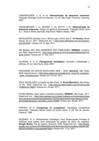 78
LONGENECKER, J. G. et al. Administração de pequenas empresas.
Tradução Oxbridge Centro de Idiomas. 13. ed. São Paulo: Thomson Learning,
2007.
LONGENECKER, J. G.; MOORE, C. W.; PETTY, J. W. Administração de
pequenas empresas: ênfase na gerência empresarial. Tradução Maria Lúcia
G. L. Rosa e Sidney Stancatti. São Paulo: Makron Books, 1997.
MOVELEIROS otimistas com o 'Minha casa, minha vida 2'. CI Floresta, Minas
Gerais, 20 jun. 2011. Disponível em: < http://www.ciflorestas.com.br/conteudo.
php?id=5541> Acesso em: 21 ago. 2011.
NO BRASIL 90% DAS EMPRESAS SÃO FAMILIARES. SEBRAE, Londrina,
out. 2005. Disponível em: <http://www.sebrae-sc.com.br/newart/default.asp?ma
teria=10410> Acesso em: 21 mai. 2011.
OLIVEIRA, D. P. R. Planejamento estratégico: conceitos, metodologia e
práticas. 23. ed. São Paulo: Atlas, 2007.
PANORAMA DO SETOR MOVELEIRO 2008 – 2009. Abimóvel, São Paulo,
2009. Disponível em: <http://www.abimovel.com/abimovel_novo/info_programa
_setor_moveleiro.php> Acesso em: 23 mai. 2011.
PÓLO MOVELEIRO no estado de São Paulo. O. Portal Moveleiro, São Paulo,
10 fev. 2006. Disponível em: <http://www.portalmoveleiro.com.br/noticia.php
?cdNoticia=10820> Acesso em: 20 ago. 2011.
PLANO BRASIL maior apóia a indústria brasileira. SEBRAE, São Paulo, 2011.
Disponível em: <http://www.sebrae.com.br/setor/madeira-e-moveis/osetor/aces
so-a-servicos-financeiros/creditos/bia-183-89-plano-brasil-maior-apoia-a-indus
tria-brasileira/integra_bia?ident_unico=18389> Acesso em: 20 ago. 2011.
PORTER, M. E. Competição on competition: estratégias competitivas
essenciais. Tradução Afonso Celso da Cunha Serra. 4. ed. Rio de Janeiro:
Campus, 1999.
REZENDE, D. A. Planejamento Estratégico Para Organizações Privadas E
Públicas: guia prático para elaboração do projeto de plano de negócios.
Google Books, Rio de Janeiro: Brasport, 2008. Disponível em: <http://books.
google.com.br/books?id=dMy8aSbkmz4C&printsec=frontcover&dq=related:ISB
N8536303050#v=onepage&q&f=false> Acesso em: 11 jul. 2011.
 