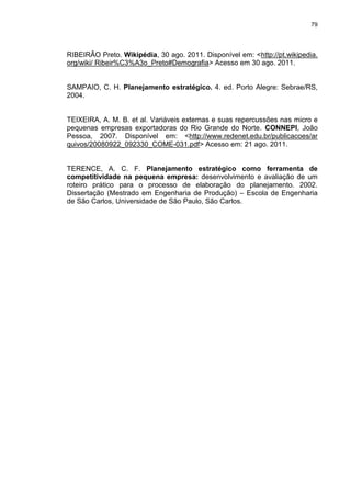 79
RIBEIRÃO Preto. Wikipédia, 30 ago. 2011. Disponível em: <http://pt.wikipedia.
org/wiki/ Ribeir%C3%A3o_Preto#Demografia> Acesso em 30 ago. 2011.
SAMPAIO, C. H. Planejamento estratégico. 4. ed. Porto Alegre: Sebrae/RS,
2004.
TEIXEIRA, A. M. B. et al. Variáveis externas e suas repercussões nas micro e
pequenas empresas exportadoras do Rio Grande do Norte. CONNEPI, João
Pessoa, 2007. Disponível em: <http://www.redenet.edu.br/publicacoes/ar
quivos/20080922_092330_COME-031.pdf> Acesso em: 21 ago. 2011.
TERENCE, A. C. F. Planejamento estratégico como ferramenta de
competitividade na pequena empresa: desenvolvimento e avaliação de um
roteiro prático para o processo de elaboração do planejamento. 2002.
Dissertação (Mestrado em Engenharia de Produção) – Escola de Engenharia
de São Carlos, Universidade de São Paulo, São Carlos.
 