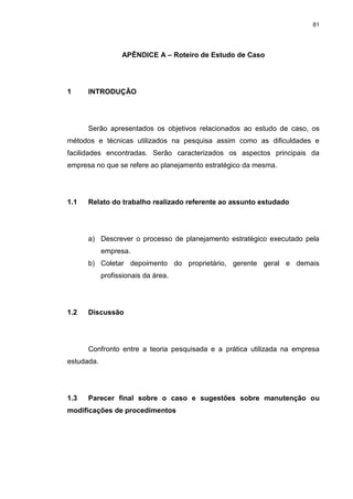 81
APÊNDICE A – Roteiro de Estudo de Caso
1 INTRODUÇÃO
Serão apresentados os objetivos relacionados ao estudo de caso, os
métodos e técnicas utilizados na pesquisa assim como as dificuldades e
facilidades encontradas. Serão caracterizados os aspectos principais da
empresa no que se refere ao planejamento estratégico da mesma.
1.1 Relato do trabalho realizado referente ao assunto estudado
a) Descrever o processo de planejamento estratégico executado pela
empresa.
b) Coletar depoimento do proprietário, gerente geral e demais
profissionais da área.
1.2 Discussão
Confronto entre a teoria pesquisada e a prática utilizada na empresa
estudada.
1.3 Parecer final sobre o caso e sugestões sobre manutenção ou
modificações de procedimentos
 