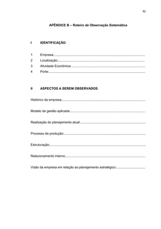 82
APÊNDICE B – Roteiro de Observação Sistemática
I IDENTIFICAÇÃO
1 Empresa:.....................................................................................................
2 Localização:................................................................................................
3 Atividade Econômica:..................................................................................
4 Porte:...........................................................................................................
II ASPECTOS A SEREM OBSERVADOS
Histórico da empresa:............................................................................................
Modelo de gestão aplicada:...................................................................................
Realização do planejamento atual:........................................................................
Processo de produção:..........................................................................................
Estruturação:..........................................................................................................
Relacionamento interno:........................................................................................
Visão da empresa em relação ao planejamento estratégico:................................
 