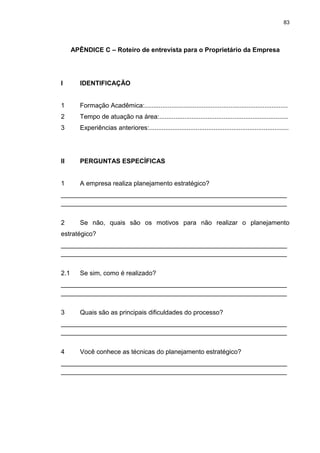 83
APÊNDICE C – Roteiro de entrevista para o Proprietário da Empresa
I IDENTIFICAÇÃO
1 Formação Acadêmica:................................................................................
2 Tempo de atuação na área:........................................................................
3 Experiências anteriores:..............................................................................
II PERGUNTAS ESPECÍFICAS
1 A empresa realiza planejamento estratégico?
_______________________________________________________________
_______________________________________________________________
2 Se não, quais são os motivos para não realizar o planejamento
estratégico?
_______________________________________________________________
_______________________________________________________________
2.1 Se sim, como é realizado?
_______________________________________________________________
_______________________________________________________________
3 Quais são as principais dificuldades do processo?
_______________________________________________________________
_______________________________________________________________
4 Você conhece as técnicas do planejamento estratégico?
_______________________________________________________________
_______________________________________________________________
 
