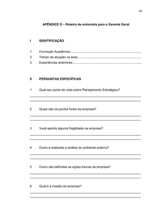 84
APÊNDICE D – Roteiro de entrevista para o Gerente Geral
I IDENTIFICAÇÃO
1 Formação Acadêmica:................................................................................
2 Tempo de atuação na área:........................................................................
3 Experiências anteriores:..............................................................................
II PERGUNTAS ESPECÍFICAS
1 Qual seu ponto de vista sobre Planejamento Estratégico?
_______________________________________________________________
_______________________________________________________________
2 Quais são os pontos fortes da empresa?
_______________________________________________________________
_______________________________________________________________
3 Você aponta alguma fragilidade na empresa?
_______________________________________________________________
_______________________________________________________________
4 Como é realizada a análise do ambiente externo?
_______________________________________________________________
_______________________________________________________________
5 Como são definidas as ações futuras da empresa?
_______________________________________________________________
_______________________________________________________________
6 Qual é a missão da empresa?
_______________________________________________________________
_______________________________________________________________
 