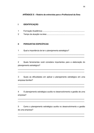 86
APÊNDICE E – Roteiro de entrevista para o Profissional da Área
I IDENTIFICAÇÃO
1 Formação Acadêmica:................................................................................
2 Tempo de atuação na área:........................................................................
II PERGUNTAS ESPECÍFICAS
1 Qual a importância de ter o planejamento estratégico?
_______________________________________________________________
_______________________________________________________________
2 Quais ferramentas você considera importantes para a elaboração do
planejamento estratégico?
_______________________________________________________________
_______________________________________________________________
3 Quais as dificuldades em aplicar o planejamento estratégico em uma
empresa familiar?
_______________________________________________________________
_______________________________________________________________
4 O planejamento estratégico auxilia no desenvolvimento e gestão de uma
empresa?
_______________________________________________________________
_______________________________________________________________
5 Como o planejamento estratégico auxilia no desenvolvimento e gestão
de uma empresa?
_______________________________________________________________
_______________________________________________________________
 