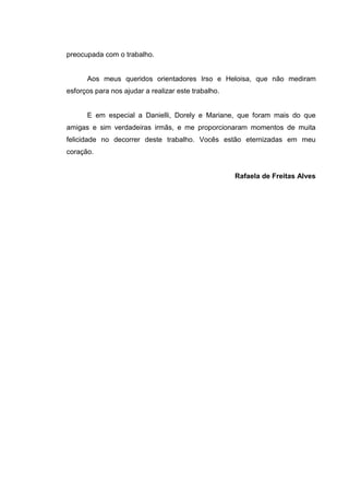7
preocupada com o trabalho.
Aos meus queridos orientadores Irso e Heloisa, que não mediram
esforços para nos ajudar a realizar este trabalho.
E em especial a Danielli, Dorely e Mariane, que foram mais do que
amigas e sim verdadeiras irmãs, e me proporcionaram momentos de muita
felicidade no decorrer deste trabalho. Vocês estão eternizadas em meu
coração.
Rafaela de Freitas Alves
 