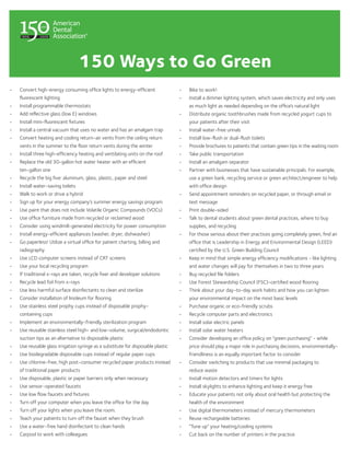 150 Ways to Go Green
•	   Convert high-energy consuming office lights to energy-efficient                •	   Bike to work!
     fluorescent lighting                                                           •	   Install a dimmer lighting system, which saves electricity and only uses
•	   Install programmable thermostats                                                    as much light as needed depending on the office’s natural light
•	   Add reflective glass (low E) windows                                           •	   Distribute organic toothbrushes made from recycled yogurt cups to
•	   Install mini-fluorescent fixtures                                                   your patients after their visit
•	   Install a central vacuum that uses no water and has an amalgam trap            •	   Install water-free urinals
•	   Convert heating and cooling return-air vents from the ceiling return           •	   Install low-flush or dual-flush toilets
     vents in the summer to the floor return vents during the winter                •	   Provide brochures to patients that contain green tips in the waiting room
•	   Install three high-efficiency heating and ventilating units on the roof        •	   Take public transportation
•	   Replace the old 30-gallon hot water heater with an efficient                   •	   Install an amalgam separator
     ten-gallon one                                                                 •	   Partner with businesses that have sustainable principals. For example,
•	   Recycle the big five: aluminum, glass, plastic, paper and steel                     use a green bank, recycling service or green architect/engineer to help
•	   Install water-saving toilets                                                        with office design
•	   Walk to work or drive a hybrid                                                 •	   Send appointment reminders on recycled paper, or through email or
•	   Sign up for your energy company’s summer energy savings program                     text message
•	   Use paint that does not include Volatile Organic Compounds (VOCs)              •	   Print double-sided
•	   Use office furniture made from recycled or reclaimed wood                      •	   Talk to dental students about green dental practices, where to buy
•	   Consider using windmill-generated electricity for power consumption                 supplies, and recycling
•	   Install energy-efficient appliances (washer, dryer, dishwasher)                •	   For those serious about their practices going completely green, find an
•	   Go paperless! Utilize a virtual office for patient charting, billing and            office that is Leadership in Energy and Environmental Design (LEED)
     radiography                                                                         certified by the U.S. Green Building Council
•	   Use LCD computer screens instead of CRT screens                                •	   Keep in mind that simple energy efficiency modifications - like lighting
•	   Use your local recycling program                                                    and water changes will pay for themselves in two to three years
•	   If traditional x-rays are taken, recycle fixer and developer solutions         •	   Buy recycled file folders
•	   Recycle lead foil from x-rays                                                  •	   Use Forest Stewardship Council (FSC)-certified wood flooring
•	   Use less harmful surface disinfectants to clean and sterilize                  •	   Think about your day-to-day work habits and how you can lighten
•	   Consider installation of linoleum for flooring                                      your environmental impact on the most basic levels
•	   Use stainless steel prophy cups instead of disposable prophy-                  •	   Purchase organic or eco-friendly scrubs
     containing cups                                                                •	   Recycle computer parts and electronics
•	   Implement an environmentally-friendly sterilization program                    •	   Install solar electric panels
•	   Use reusable stainless steel high- and low-volume, surgical/endodontic         •	   Install solar water heaters
     suction tips as an alternative to disposable plastic                           •	   Consider developing an office policy on “green purchasing” - while
•	   Use reusable glass irrigation syringe as a substitute for disposable plastic        price should play a major role in purchasing decisions, environmentally-
•	   Use biodegradable disposable cups instead of regular paper cups                     friendliness is an equally important factor to consider
•	   Use chlorine-free, high post-consumer recycled paper products instead          •	   Consider switching to products that use minimal packaging to
     of traditional paper products                                                       reduce waste
•	   Use disposable, plastic or paper barriers only when necessary                  •	   Install motion detectors and timers for lights
•	   Use sensor-operated faucets                                                    •	   Install skylights to enhance lighting and keep it energy free
•	   Use low flow faucets and fixtures                                              •	   Educate your patients not only about oral health but protecting the
•	   Turn off your computer when you leave the office for the day                        health of the environment
•	   Turn off your lights when you leave the room.                                  •	   Use digital thermometers instead of mercury thermometers
•	   Teach your patients to turn off the faucet when they brush                     •	   Reuse rechargeable batteries
•	   Use a water-free hand disinfectant to clean hands                              •	   “Tune up” your heating/cooling systems
•	   Carpool to work with colleagues                                                •	   Cut back on the number of printers in the practice
 