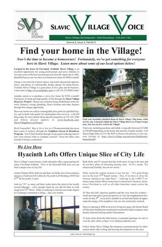 Learn more at: slavicvillage.org
Volume 6, Issue 3, Fall 2013
We Live Here
Find your home in the Village!
Now’s the time to become a homeowner! Fortunately, we’ve got something for everyone
here in Slavic Village. Learn more about some of our local options below!
Located in the heart of Cleveland, Trailside Slavic Village is an
excellent opportunity for young professionals and active families to
live near some of the best recreational activities the region has to offer.
Qualified buyers can own their own brand new home for $600 a month!
Total cost, including purchase and rehab, is typically between $15,000
to $30,000 depending on the home and amount of repair needed. Call
Stacia Pugh today at 216.346.9643 to discuss the process or view cur-
rent listings at: http://slavicvillage.org/movein/findahome/
homesforsale!
Recovery homes are sold at a manageable price point for qualified buy-
ers, and re-built with quality for maintenance-free move-in. Call Jeff
Raig today for more details about specific properties at 216. 641.2586
and follow project updates at: www.facebook.com/
SlavicVillageRecoveryProject!
Do-It-Yourselfer? Buy it, fix it, live in it! Homeownership has never
been easier to achieve through the Neighbors Invest in Broadway
Program. You’ll find freedom through sweat equity reducing renova-
tion costs (choose what to complete yourself - lower the labor costs
instead of hiring a contractor).
Along a vast network of green spaces, top-notch educational opportu-
nities, and plenty of customizable design options for home-buyers,
Trailside Slavic Village is a great place to live, play and do business.
Learn more at http://www.trailsidesv.com or call 216.274.0044 today!
Another option is to purchase a stress-free home for $350 a month!
Find peace of mind and high quality of life through the Slavic Village
Recovery Project! Homes are currently being rehabilitated with new
roofs, furnaces, wiring, plumbing, floors, kitchens and other features
through this unique opportunity.
Hyacinth Lofts Offers Unique Slice of City Life
Slavic Village’s many homes, yards and parks offer a great pairing for
many Cleveland residents. Over in the Hyacinth Park area you can
find a unique slice of city life.
Joshua Voland, Holly Sullivan and their cat Skiba, have been renting a
spacious 2 bedroom loft within the Hyacinth Loft Building (3030 East
63rd St) for nearly 2 years.
Josh (or “JV” as many call him) works down the street at the locally
owned Jakprints – close enough where he can ride his bike to work
along East 55th Street. Holly is studying to earn her associates degree
at Cuyahoga Community College – also very nearby.
Both Holly and JV remark that they both enjoy living in the area and
do not have plans of relocating anytime soon. In JV’s words, “It’s
relaxed and friendly, but not too sterile.”
Holly noted the central location is key for her – “It’s great being
next to the East 55th Rapid station. Also, if we have to drive the
freeway entrances are right there” – referring to the I-490/77 en-
trance ramp, which offers connections to Steelyard Commons, down-
town Cleveland as well as all other Interstate routes across the
county.
JV likes the loft’s spacious qualities and the view from his window –
which provides him a great perspective to view the neighborhood fire-
works on July 4th. As an active member in several local bands, he appre-
ciates the energy of his neighbors who are also artistically inclined.
Since re-opening in 2004 as an active-living arts space, the former Board
of Education building has maintained consistently high occupancy rates
despite national housing market fluctuations.
To learn more about the lofts history or potential openings, be sure to
visit the lofts online at http://www.thehyacinthlofts.com/.
Follow future Slavic Village Development communications for infor-
mation about other lofting and housing developments in the area!
Find your beautiful rehabbed home in Slavic Village. This home, while
not for sale, is located within the Slavic Village Recovery Project target
area. You too can live well in the Village!
 