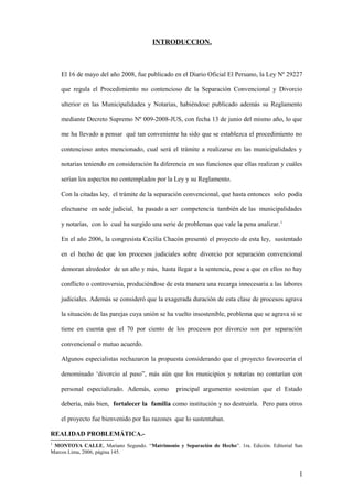 INTRODUCCION.

El 16 de mayo del año 2008, fue publicado en el Diario Oficial El Peruano, la Ley Nº 29227
que regula el Procedimiento no contencioso de la Separación Convencional y Divorcio
ulterior en las Municipalidades y Notarias, habiéndose publicado además su Reglamento
mediante Decreto Supremo Nº 009-2008-JUS, con fecha 13 de junio del mismo año, lo que
me ha llevado a pensar qué tan conveniente ha sido que se establezca el procedimiento no
contencioso antes mencionado, cual será el trámite a realizarse en las municipalidades y
notarias teniendo en consideración la diferencia en sus funciones que ellas realizan y cuáles
serían los aspectos no contemplados por la Ley y su Reglamento.
Con la citadas ley, el trámite de la separación convencional, que hasta entonces solo podía
efectuarse en sede judicial, ha pasado a ser competencia también de las municipalidades
y notarías, con lo cual ha surgido una serie de problemas que vale la pena analizar. 1
En el año 2006, la congresista Cecilia Chacón presentó el proyecto de esta ley, sustentado
en el hecho de que los procesos judiciales sobre divorcio por separación convencional
demoran alrededor de un año y más, hasta llegar a la sentencia, pese a que en ellos no hay
conflicto o controversia, produciéndose de esta manera una recarga innecesaria a las labores
judiciales. Además se consideró que la exagerada duración de esta clase de procesos agrava
la situación de las parejas cuya unión se ha vuelto insostenible, problema que se agrava si se
tiene en cuenta que el 70 por ciento de los procesos por divorcio son por separación
convencional o mutuo acuerdo.
Algunos especialistas rechazaron la propuesta considerando que el proyecto favorecería el
denominado ‘divorcio al paso”, más aún que los municipios y notarías no contarían con
personal especializado. Además, como

principal argumento sostenían que el Estado

debería, más bien, fortalecer la familia como institución y no destruirla. Pero para otros
el proyecto fue bienvenido por las razones que lo sustentaban.
REALIDAD PROBLEMÁTICA.1

MONTOYA CALLE, Mariano Segundo. “Matrimonio y Separación de Hecho”. 1ra. Edición. Editorial San
Marcos Lima, 2006, página 145.

1

 