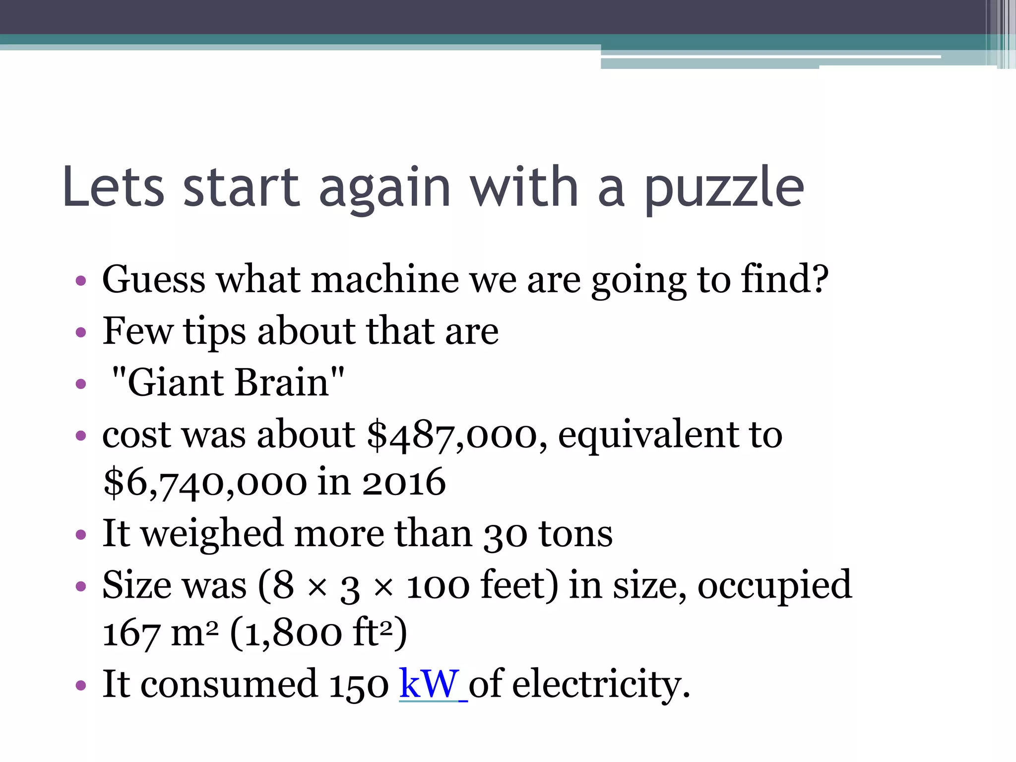 Lets start again with a puzzle
• Guess what machine we are going to find?
• Few tips about that are
• "Giant Brain"
• cost was about $487,000, equivalent to
$6,740,000 in 2016
• It weighed more than 30 tons
• Size was (8 × 3 × 100 feet) in size, occupied
167 m2 (1,800 ft2)
• It consumed 150 kW of electricity.
 