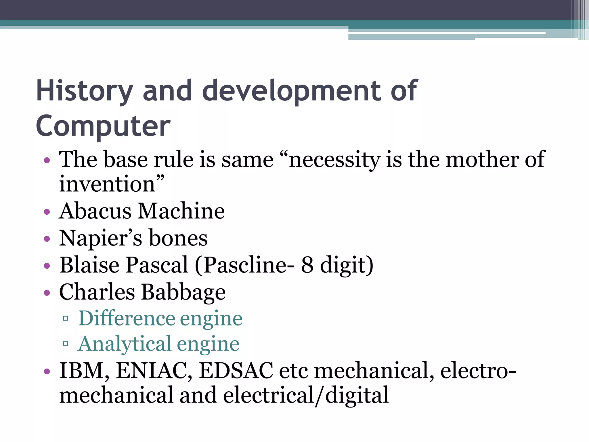 History and development of
Computer
• The base rule is same “necessity is the mother of
invention”
• Abacus Machine
• Napier’s bones
• Blaise Pascal (Pascline- 8 digit)
• Charles Babbage
▫ Difference engine
▫ Analytical engine
• IBM, ENIAC, EDSAC etc mechanical, electro-
mechanical and electrical/digital
 