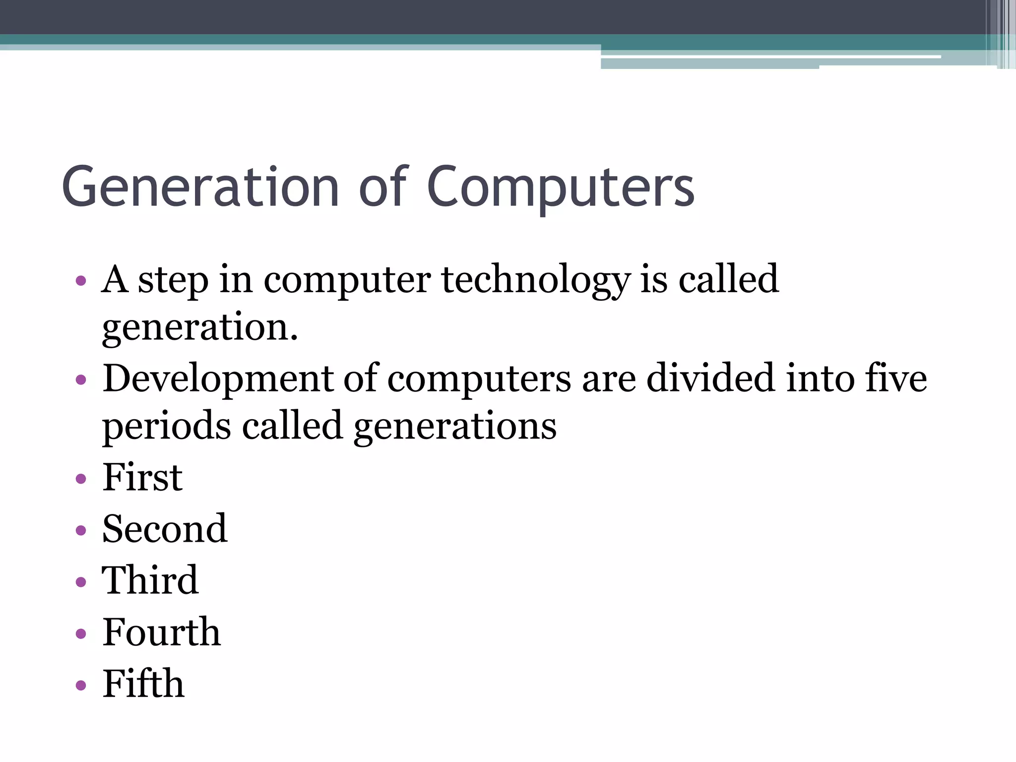 Generation of Computers
• A step in computer technology is called
generation.
• Development of computers are divided into five
periods called generations
• First
• Second
• Third
• Fourth
• Fifth
 