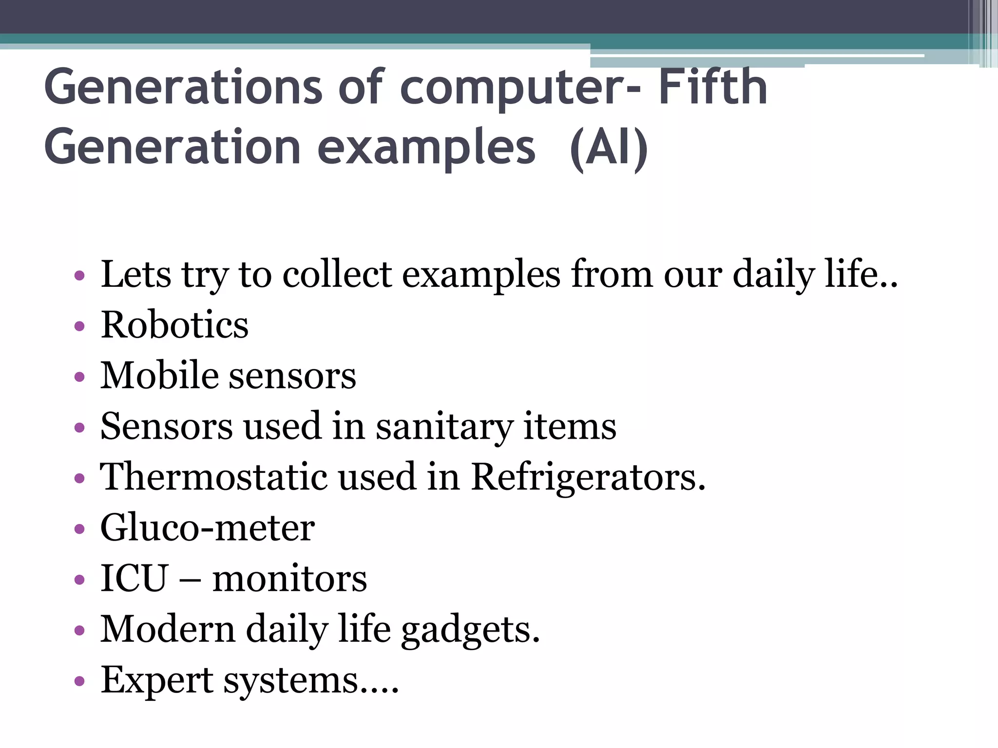 Generations of computer- Fifth
Generation examples (AI)
• Lets try to collect examples from our daily life..
• Robotics
• Mobile sensors
• Sensors used in sanitary items
• Thermostatic used in Refrigerators.
• Gluco-meter
• ICU – monitors
• Modern daily life gadgets.
• Expert systems….
 