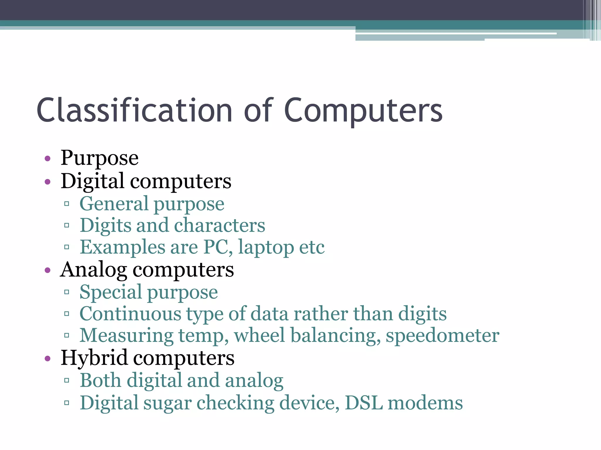 Classification of Computers
• Purpose
• Digital computers
▫ General purpose
▫ Digits and characters
▫ Examples are PC, laptop etc
• Analog computers
▫ Special purpose
▫ Continuous type of data rather than digits
▫ Measuring temp, wheel balancing, speedometer
• Hybrid computers
▫ Both digital and analog
▫ Digital sugar checking device, DSL modems
 