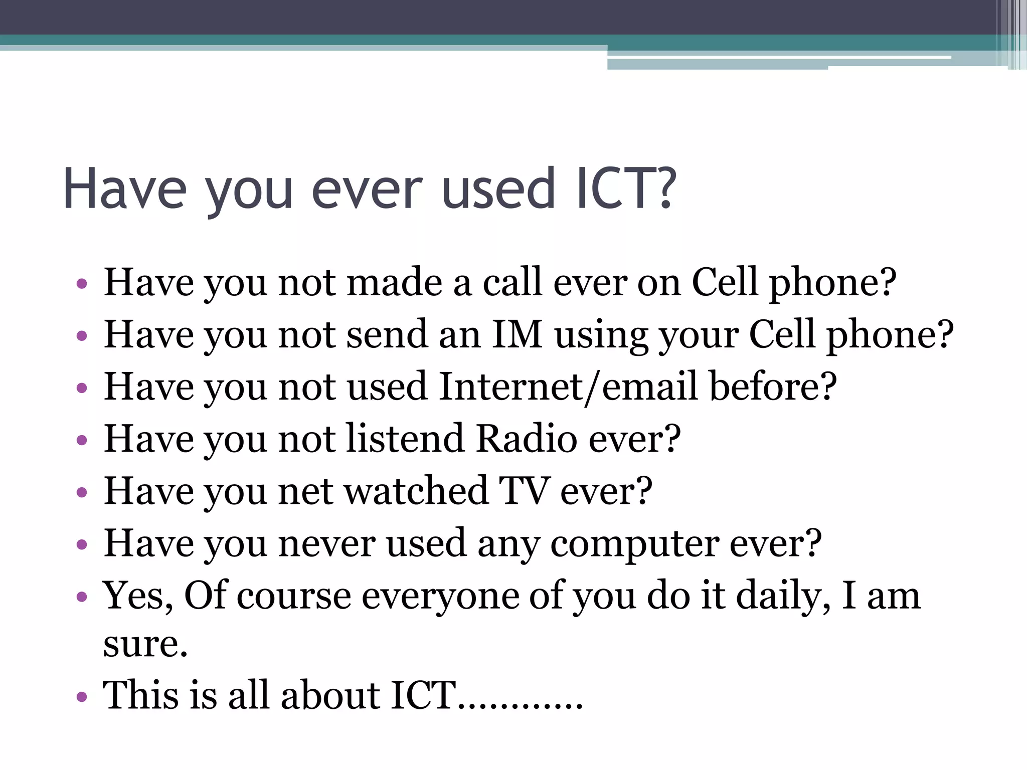 Have you ever used ICT?
• Have you not made a call ever on Cell phone?
• Have you not send an IM using your Cell phone?
• Have you not used Internet/email before?
• Have you not listend Radio ever?
• Have you net watched TV ever?
• Have you never used any computer ever?
• Yes, Of course everyone of you do it daily, I am
sure.
• This is all about ICT…………
 