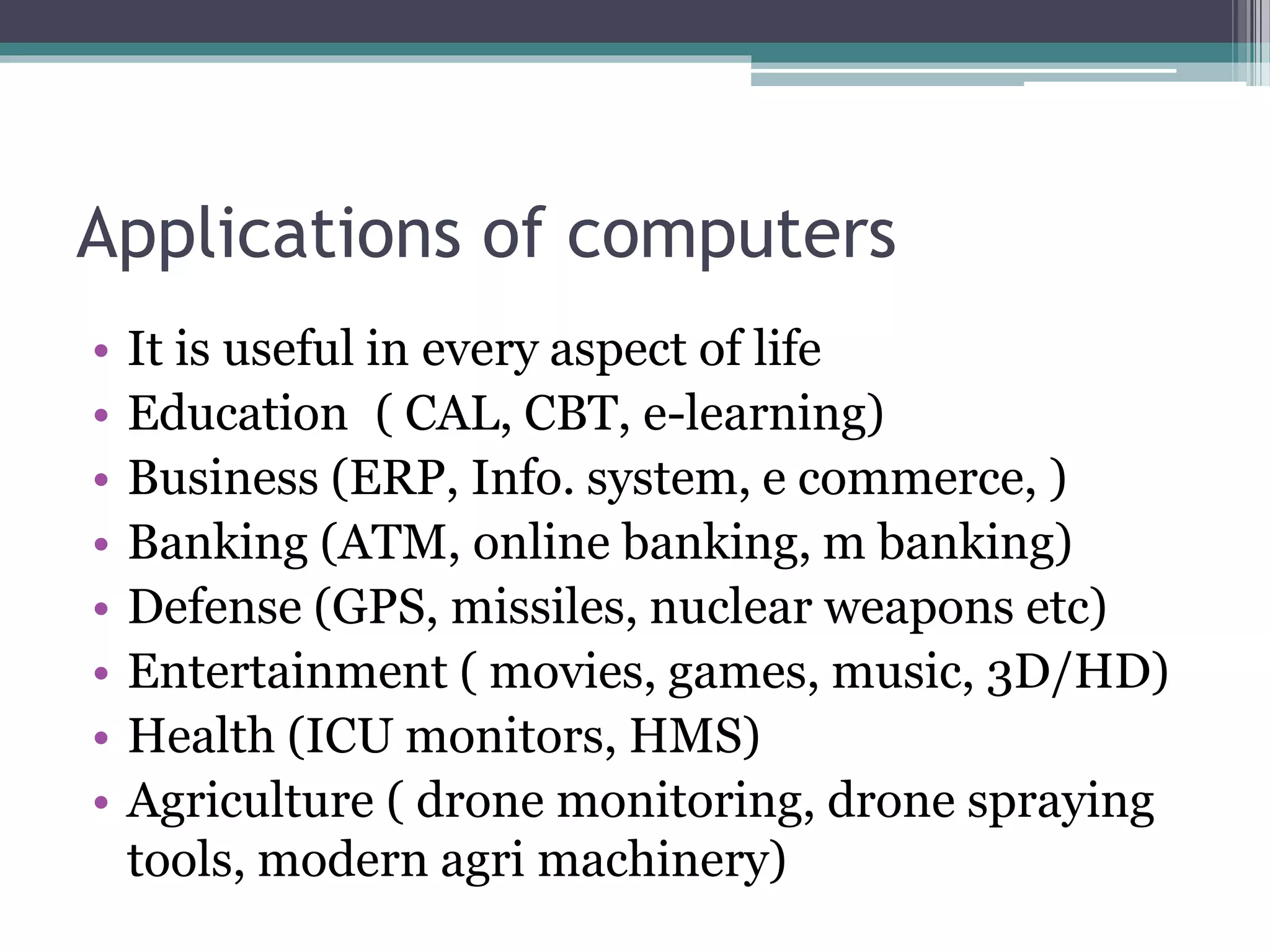 Applications of computers
• It is useful in every aspect of life
• Education ( CAL, CBT, e-learning)
• Business (ERP, Info. system, e commerce, )
• Banking (ATM, online banking, m banking)
• Defense (GPS, missiles, nuclear weapons etc)
• Entertainment ( movies, games, music, 3D/HD)
• Health (ICU monitors, HMS)
• Agriculture ( drone monitoring, drone spraying
tools, modern agri machinery)
 