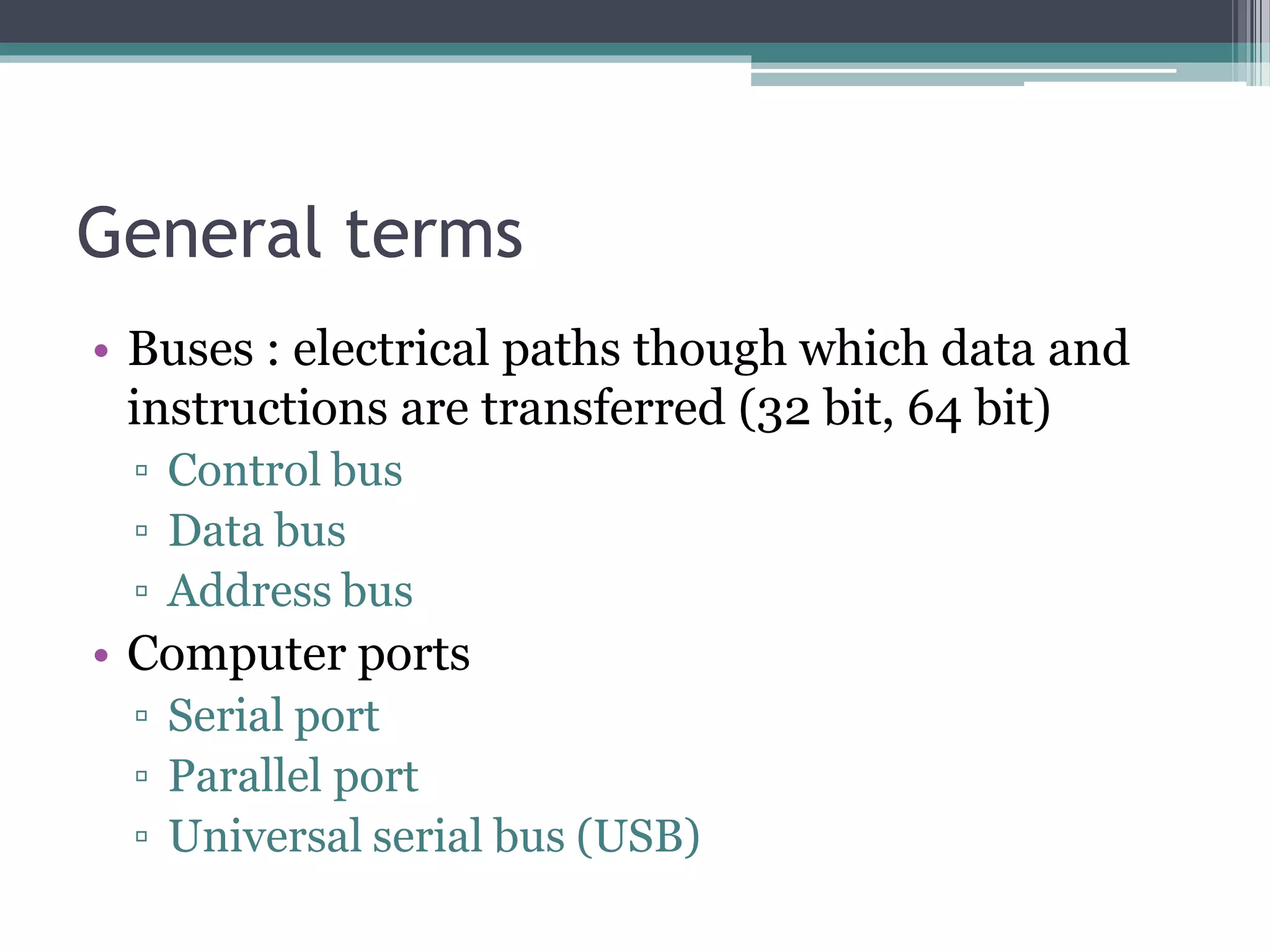 General terms
• Buses : electrical paths though which data and
instructions are transferred (32 bit, 64 bit)
▫ Control bus
▫ Data bus
▫ Address bus
• Computer ports
▫ Serial port
▫ Parallel port
▫ Universal serial bus (USB)
 