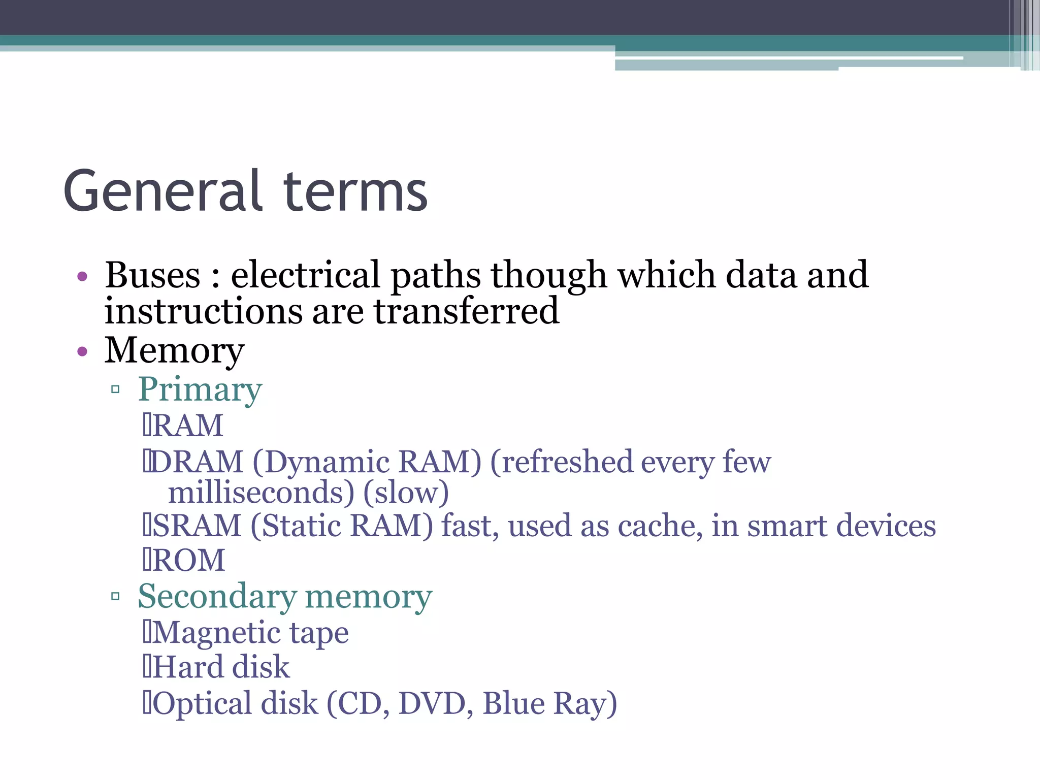 General terms
• Buses : electrical paths though which data and
instructions are transferred
• Memory
▫ Primary
🞄RAM
🞄DRAM (Dynamic RAM) (refreshed every few
milliseconds) (slow)
🞄SRAM (Static RAM) fast, used as cache, in smart devices
🞄ROM
▫ Secondary memory
🞄Magnetic tape
🞄Hard disk
🞄Optical disk (CD, DVD, Blue Ray)
 
