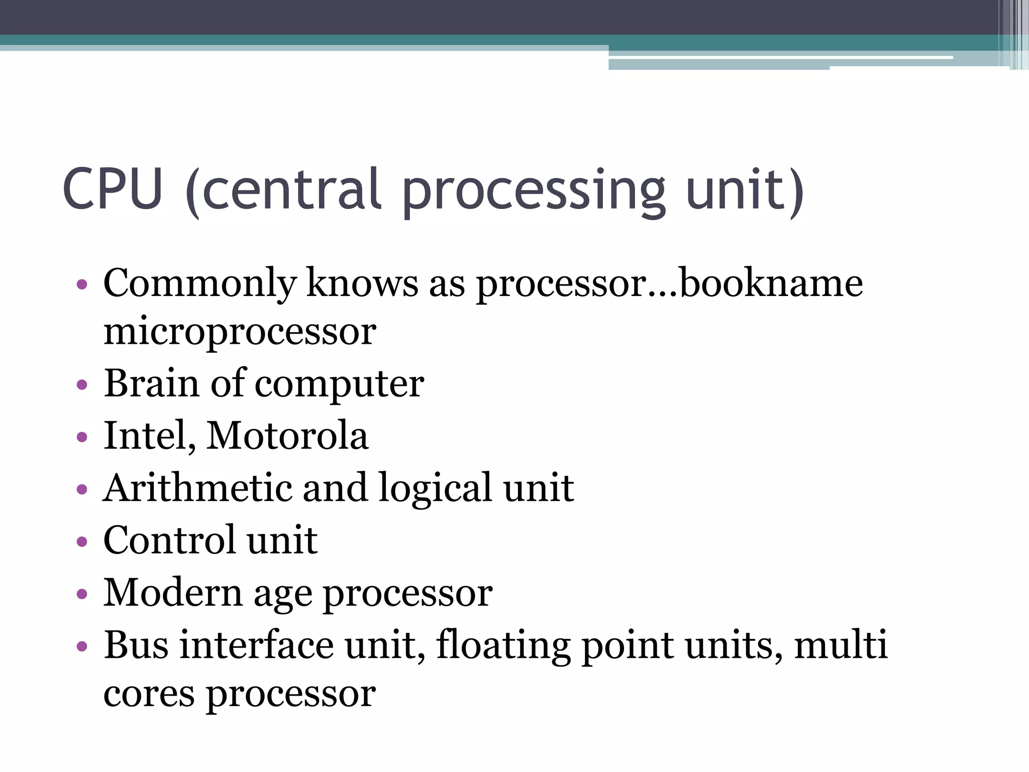 CPU (central processing unit)
• Commonly knows as processor…bookname
microprocessor
• Brain of computer
• Intel, Motorola
• Arithmetic and logical unit
• Control unit
• Modern age processor
• Bus interface unit, floating point units, multi
cores processor
 