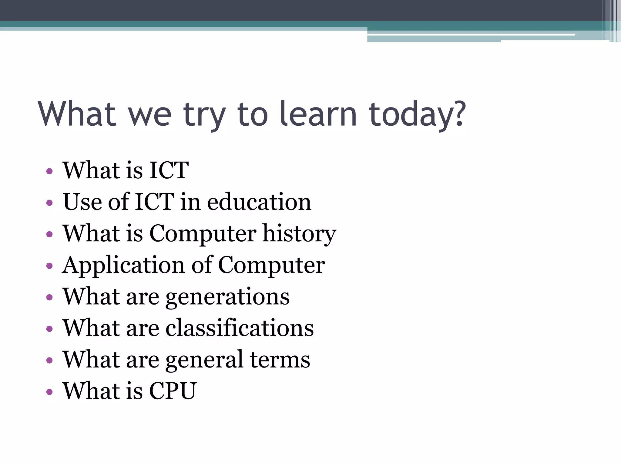 What we try to learn today?
• What is ICT
• Use of ICT in education
• What is Computer history
• Application of Computer
• What are generations
• What are classifications
• What are general terms
• What is CPU
 
