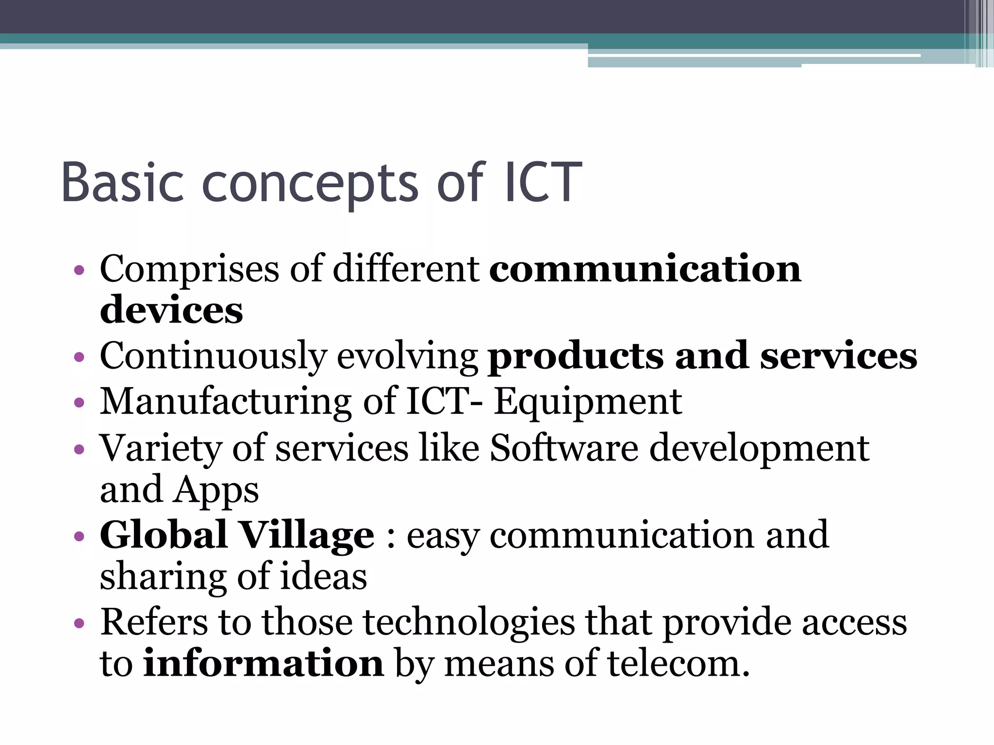 Basic concepts of ICT
• Comprises of different communication
devices
• Continuously evolving products and services
• Manufacturing of ICT- Equipment
• Variety of services like Software development
and Apps
• Global Village : easy communication and
sharing of ideas
• Refers to those technologies that provide access
to information by means of telecom.
 