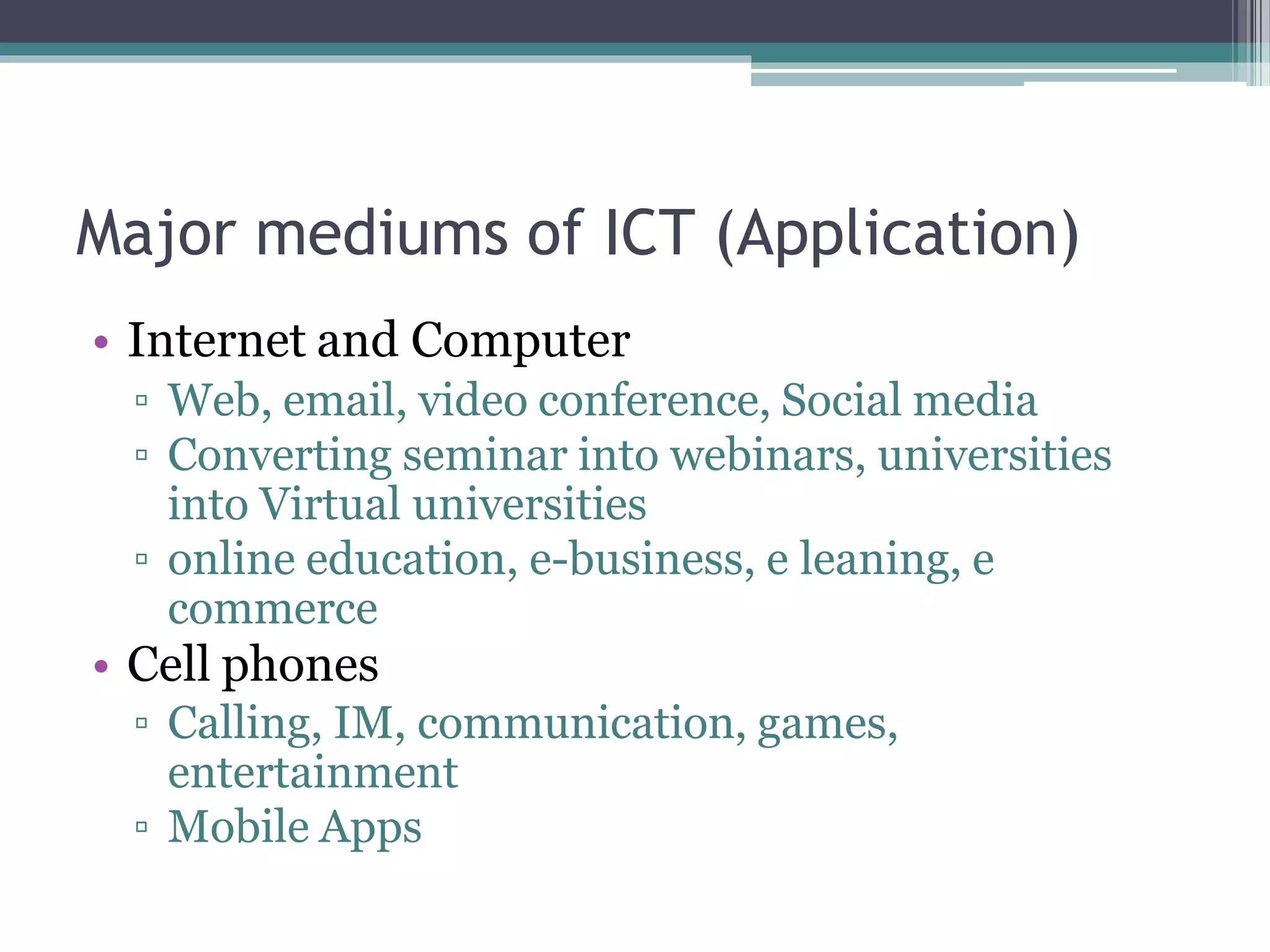 Major mediums of ICT (Application)
• Internet and Computer
▫ Web, email, video conference, Social media
▫ Converting seminar into webinars, universities
into Virtual universities
▫ online education, e-business, e leaning, e
commerce
• Cell phones
▫ Calling, IM, communication, games,
entertainment
▫ Mobile Apps
 