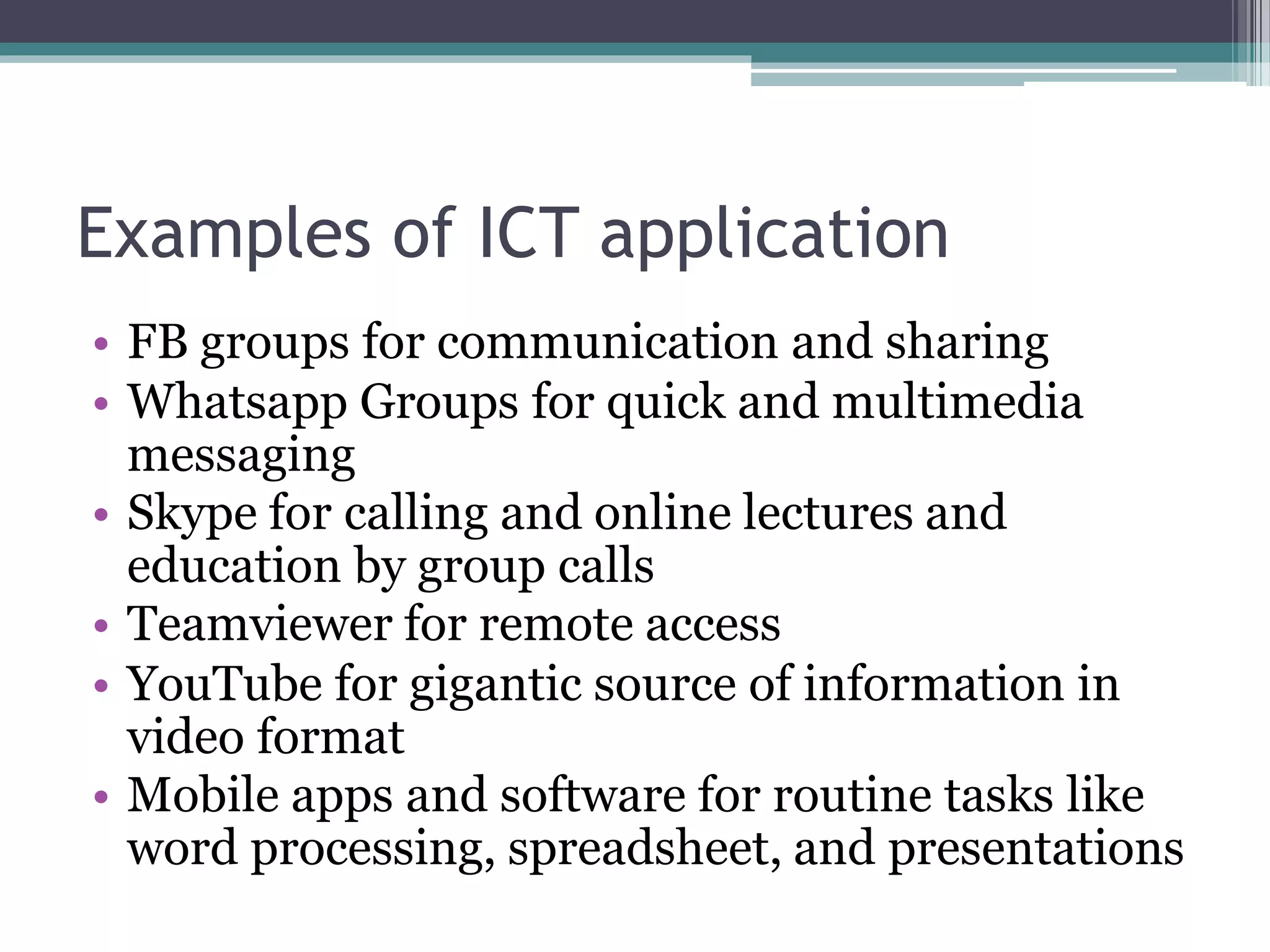 Examples of ICT application
• FB groups for communication and sharing
• Whatsapp Groups for quick and multimedia
messaging
• Skype for calling and online lectures and
education by group calls
• Teamviewer for remote access
• YouTube for gigantic source of information in
video format
• Mobile apps and software for routine tasks like
word processing, spreadsheet, and presentations
 