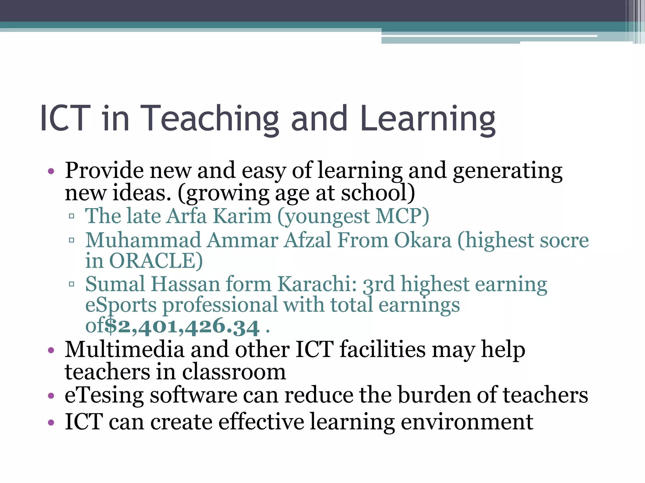 ICT in Teaching and Learning
• Provide new and easy of learning and generating
new ideas. (growing age at school)
▫ The late Arfa Karim (youngest MCP)
▫ Muhammad Ammar Afzal From Okara (highest socre
in ORACLE)
▫ Sumal Hassan form Karachi: 3rd highest earning
eSports professional with total earnings
of$2,401,426.34 .
• Multimedia and other ICT facilities may help
teachers in classroom
• eTesing software can reduce the burden of teachers
• ICT can create effective learning environment
 