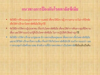 แนวทางการปองกันโรคทาลัสซีเมีย
                           ้
• จัดให้ มีการฝึ กอบรมบุคลากรทางการแพทย์ เพื่อจะได้ มีความรู้ ความสามารถในการวินิจฉัย
  หรื อให้ คําปรึกษาโรคทาลัสซีเมียได้ ถกวิธี
                                         ู
• จัดให้ มีการให้ ความรู้ประชาชน เกี่ยวกับโรคทาลัสซีเมีย เพื่อจะได้ ทําการค้ นหากลุมที่มีความ
                                                                                   ่
  เสียง และให้ คําแนะนําแก่ผ้ ที่เป็ นโรคทาลัทซีเมีย ในการปฏิบติตวได้ อย่างถูกวิธี
     ่                        ู                                ั ั
• จัดให้ มีการให้ คําปรึกษาแก่คสมรส มีการตรวจเลือดคูสมรส เพื่อตรวจหาเชื ้อโรคทาลัทซีเมีย
                                ู่                      ่
  และจะได้ ให้ คําปรึกษาถึงความเสียง ที่จะทําให้ เกิดโรคทาลัทซีเมียได้ รวมถึงการแนะนํา และ
                                       ่
  การควบคุมกําเนิดที่เหมาะสม สําหรับรายที่มีการตรวจพบว่าเป็ นโรคทาลัสซีเมียแล้ วเป็ นต้ น
 