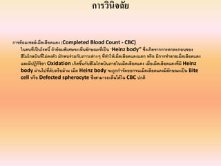 การวินิจฉัย

การย้ อมเซลล์ เม็ดเลือดแดง (Completed Blood Count ‐ CBC)
    ในคนที่เป็ นโรคนี ้ ถ้ าย้ อมพิเศษจะเห็นลักษณะที่เป็ น “Heinz body” ซึ่ งเกิดจากการตกตะกอนของ
    ฮีโมโกลบินที่ไม่ คงตัว มักพบร่ วมกับภาวะต่ างๆ ที่ทาให้ เม็ดเลือดแดงแตก หรื อ มีการทําลายเม็ดเลือดแดง
                                                         ํ
    และมีปฏิกริยา Oxidation เกิดขึนกับฮีโมโกลบินภายในเม็ดเลือดแดง เมื่อเม็ดเลือดแดงที่มี Heinz 
               ิ                          ้
    body ผ่ านไปที่ตับหรื อม้ าม เม็ด Heinz body จะถูกกําจัดออกจนเม็ดเลือดแดงมีลักษณะเป็ น Bite 
    cell หรื อ Defected spherocyte ซึ่งสามารถเห็นได้ ใน CBC ปกติ
 
