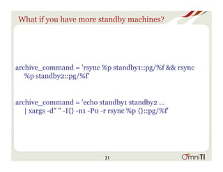 What if you have more standby machines?
archive_command = 'rsync %p standby1::pg/%f && rsync
%p standby2::pg/%f'
archive_command = 'echo standby1 standby2 ...
| xargs -d" " -I{} -n1 -P0 -r rsync %p {}::pg/%f'
21
 