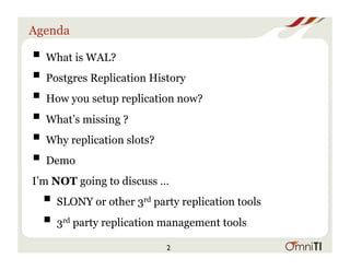 Agenda
! What is WAL?
! Postgres Replication History
! How you setup replication now?
! What’s missing ?
! Why replication slots?
! Demo
I’m NOT going to discuss …
! SLONY or other 3rd party replication tools
! 3rd party replication management tools
2
 