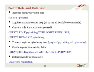 Create Role and Database
! Become postgres system user
sudo su - postgres
! Log into database using psql (? to see all available commands)
! Create a role & database for yourself
CREATE ROLE pgtraining WITH LOGIN SUPERUSER;
CREATE DATABASE pgtraining;
! You can login as pgtraining user (psql –U pgtraining –d pgtraining)
! Create replication role for later
CREATE ROLE replication WITH LOGIN REPLICATION;
! Set password (”replication”)
password replication
35
 