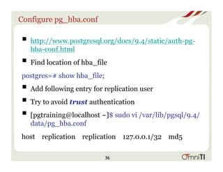 Configure pg_hba.conf
! http://www.postgresql.org/docs/9.4/static/auth-pg-
hba-conf.html
! Find location of hba_file
postgres=# show hba_file;
! Add following entry for replication user
! Try to avoid trust authentication
! ﻿[pgtraining@localhost ~]$ sudo vi /var/lib/pgsql/9.4/
data/pg_hba.conf
host replication replication 127.0.0.1/32 md5
36
 