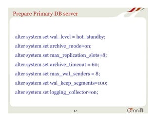 Prepare Primary DB server
alter system set wal_level = hot_standby;
alter system set archive_mode=on;
alter system set max_replication_slots=8;
alter system set archive_timeout = 60;
alter system set max_wal_senders = 8;
alter system set wal_keep_segments=100;
alter system set logging_collector=on;
37
 