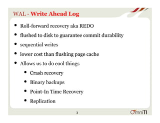 WAL - Write Ahead Log
• Roll-forward recovery aka REDO
• flushed to disk to guarantee commit durability
• sequential writes
• lower cost than flushing page cache
• Allows us to do cool things
• Crash recovery
• Binary backups
• Point-In Time Recovery
• Replication
3
 