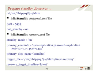 Prepare standby db server …
cd /var/lib/pgsql/9.4/slave
! Edit Standby postgresql.conf file
port = 5433
hot_standby = on
! Edit Standby recovery.conf file
standby_mode = 'on'
primary_conninfo = 'user=replication password=replication
host=127.0.0.1 port=5432'
primary_slot_name='standby1'
trigger_file = '/var/lib/pgsql/9.4/slave/finish.recovery'
recovery_target_timeline='latest'
41
 