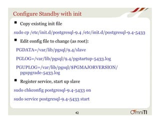 Configure Standby with init
! Copy existing init file
sudo cp /etc/init.d/postgresql-9.4 /etc/init.d/postgresql-9.4-5433
! Edit config file to change (as root):
PGDATA=/var/lib/pgsql/9.4/slave
PGLOG=/var/lib/pgsql/9.4/pgstartup-5433.log
PGUPLOG=/var/lib/pgsql/$PGMAJORVERSION/
pgupgrade-5433.log
! Register service, start up slave
sudo chkconfig postgresql-9.4-5433 on
sudo service postgresql-9.4-5433 start
42
 