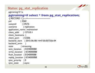 Status: pg_stat_replication
pgtraining=# x
pgtraining=# select * from pg_stat_replication;
-[ RECORD 1 ]----+------------------------------
pid | 3260
usesysid | 24576
usename | replication
application_name | walreceiver
client_addr | 127.0.0.1
client_hostname |
client_port | 53206
backend_start | 2015-06-08 14:47:50.057326-04
backend_xmin |
state | streaming
sent_location | 0/240000B8
write_location | 0/240000B8
ﬂush_location | 0/240000B8
replay_location | 0/240000B8
sync_priority | 0
sync_state | async
43
 