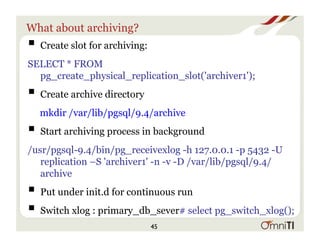 What about archiving?
! Create slot for archiving:
SELECT * FROM
pg_create_physical_replication_slot('archiver1');
! Create archive directory
mkdir /var/lib/pgsql/9.4/archive
! Start archiving process in background
﻿/usr/pgsql-9.4/bin/pg_receivexlog -h 127.0.0.1 -p 5432 -U
replication –S 'archiver1' -n -v -D /var/lib/pgsql/9.4/
archive
! Put under init.d for continuous run
! Switch xlog : primary_db_sever# select pg_switch_xlog();
45
 