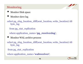 Monitoring
! Monitor Disk space
! Monitor slave lag
select pg_xlog_location_diff(sent_location, write_location) AS
byte_lag
from pg_stat_replication
where application_name='pg_receivexlog';
! Monitor WAL archive process
select pg_xlog_location_diff(sent_location, write_location) AS
byte_lag
from pg_stat_replication
where application_name='walreceiver';
46
 