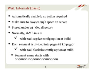 WAL Internals (Basic)
• Automatically enabled; no action required
• Make sure to have enough space on server
• Stored under pg_xlog directory
• Normally, 16MB in size
" --with-wal-segsize config option at build
• Each segment is divided into pages (8 kB page)
" --with-wal-blocksize config option at build
• Segment name starts with..
000000010000000000000000
4
 