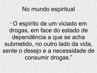 No mundo espiritual “  O espírito de um viciado em drogas, em face do estado de dependência a que se acha submetido, no outro lado da vida, sente o desejo e a necessidade de consumir drogas.” 