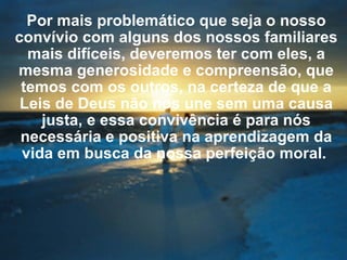 Por mais problemático que seja o nosso convívio com alguns dos nossos familiares mais difíceis, deveremos ter com eles, a mesma generosidade e compreensão, que temos com os outros, na certeza de que a Leis de Deus não nos une sem uma causa justa, e essa convivência é para nós necessária e positiva na aprendizagem da vida em busca da nossa perfeição moral.  